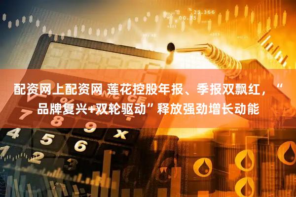 配资网上配资网 莲花控股年报、季报双飘红，“品牌复兴+双轮驱动”释放强劲增长动能