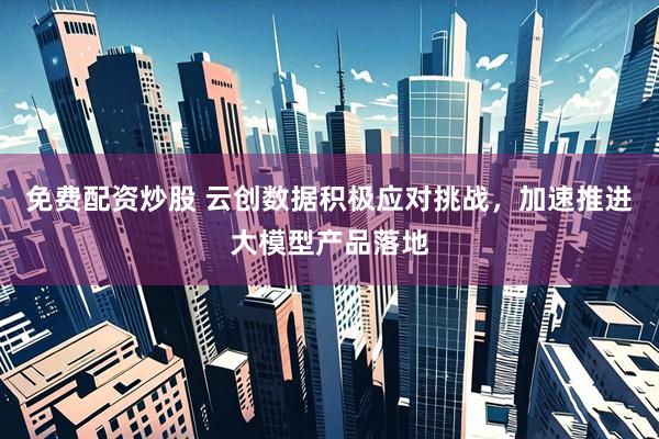 免费配资炒股 云创数据积极应对挑战，加速推进大模型产品落地