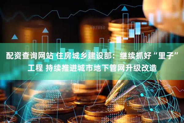 配资查询网站 住房城乡建设部：继续抓好“里子”工程 持续推进城市地下管网升级改造