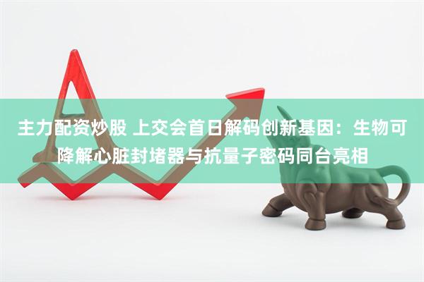 主力配资炒股 上交会首日解码创新基因：生物可降解心脏封堵器与抗量子密码同台亮相