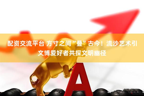 配资交流平台 方寸之间“叠”古今！流沙艺术引文博爱好者共探文明幽径