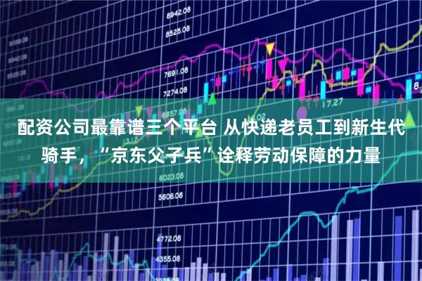 配资公司最靠谱三个平台 从快递老员工到新生代骑手，“京东父子兵”诠释劳动保障的力量
