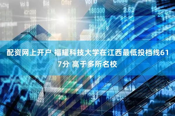 配资网上开户 福耀科技大学在江西最低投档线617分 高于多所名校