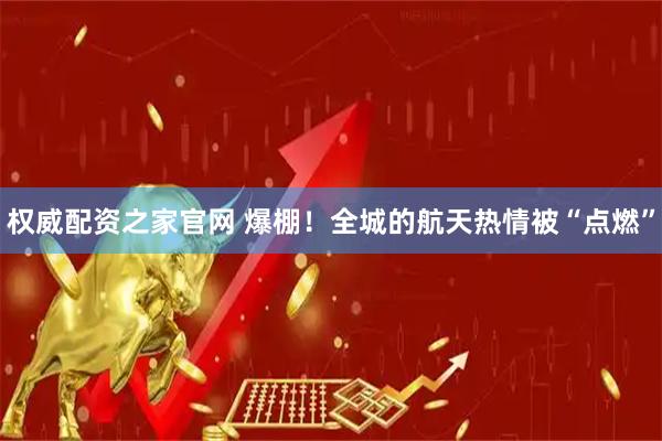 权威配资之家官网 爆棚！全城的航天热情被“点燃”