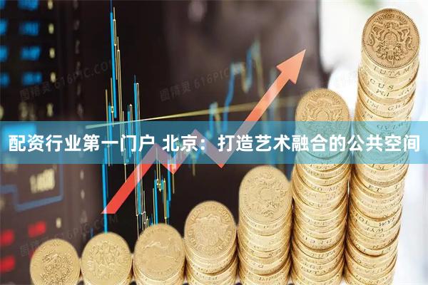 配资行业第一门户 北京：打造艺术融合的公共空间