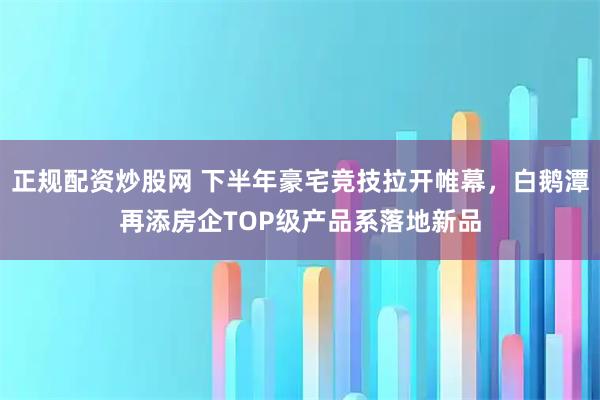 正规配资炒股网 下半年豪宅竞技拉开帷幕，白鹅潭再添房企TOP级产品系落地新品