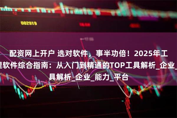 配资网上开户 选对软件，事半功倍！2025年工程项目管理软件综合指南：从入门到精通的TOP工具解析_企业_能力_平台