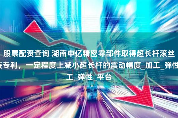 股票配资查询 湖南申亿精密零部件取得超长杆滚丝座工装专利，一定程度上减小超长杆的震动幅度_加工_弹性_平台