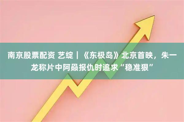 南京股票配资 艺绽｜《东极岛》北京首映，朱一龙称片中阿赑报仇时追求“稳准狠”