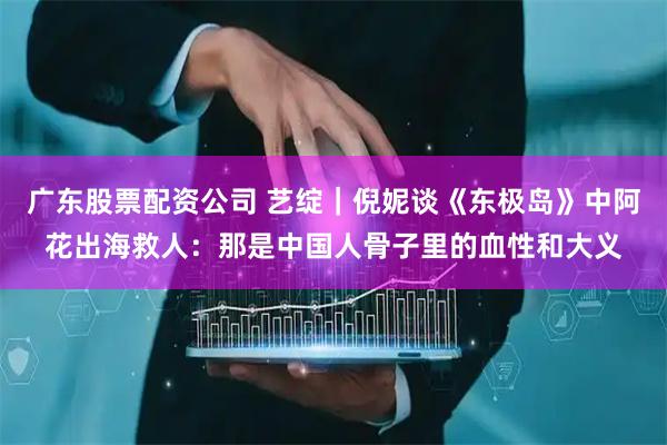 广东股票配资公司 艺绽｜倪妮谈《东极岛》中阿花出海救人：那是中国人骨子里的血性和大义