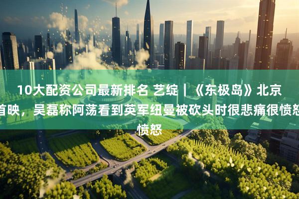 10大配资公司最新排名 艺绽｜《东极岛》北京首映，吴磊称阿荡看到英军纽曼被砍头时很悲痛很愤怒