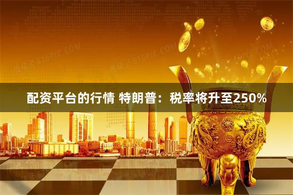 配资平台的行情 特朗普：税率将升至250%