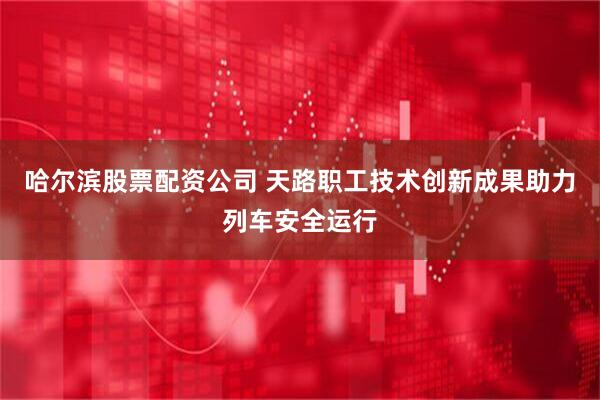 哈尔滨股票配资公司 天路职工技术创新成果助力列车安全运行