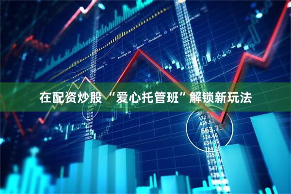 在配资炒股 “爱心托管班”解锁新玩法