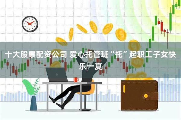 十大股票配资公司 爱心托管班“托”起职工子女快乐一夏