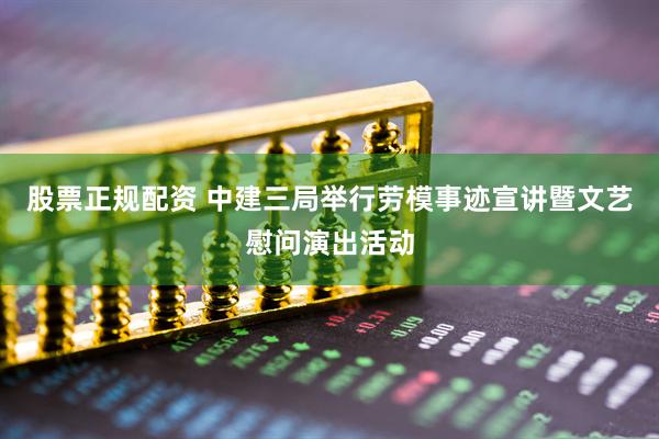 股票正规配资 中建三局举行劳模事迹宣讲暨文艺慰问演出活动
