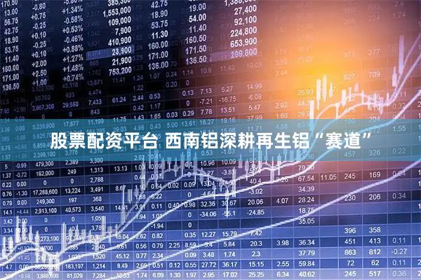 股票配资平台 西南铝深耕再生铝“赛道”