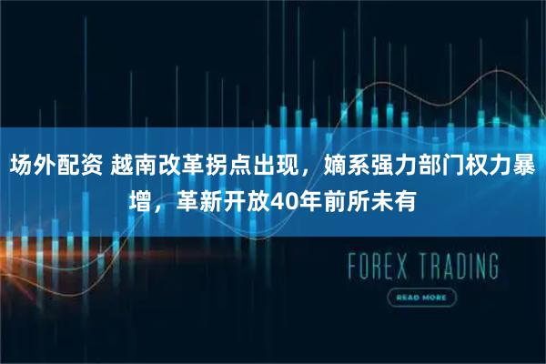 场外配资 越南改革拐点出现，嫡系强力部门权力暴增，革新开放40年前所未有