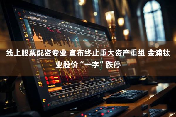 线上股票配资专业 宣布终止重大资产重组 金浦钛业股价“一字”跌停