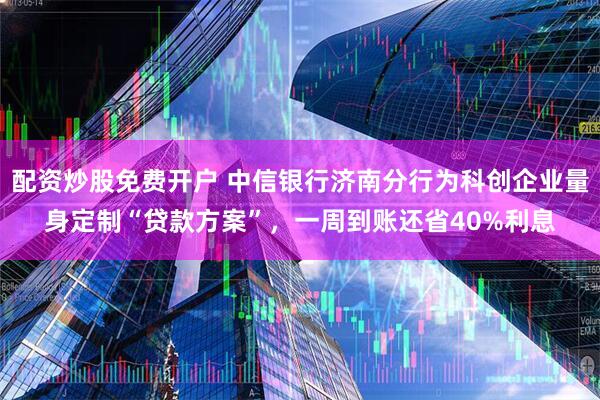 配资炒股免费开户 中信银行济南分行为科创企业量身定制“贷款方案”，一周到账还省40%利息