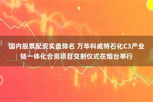 国内股票配资实盘排名 万华科威特石化C3产业链一体化合资项目交割仪式在烟台举行