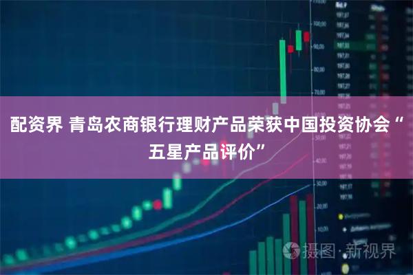 配资界 青岛农商银行理财产品荣获中国投资协会“五星产品评价”