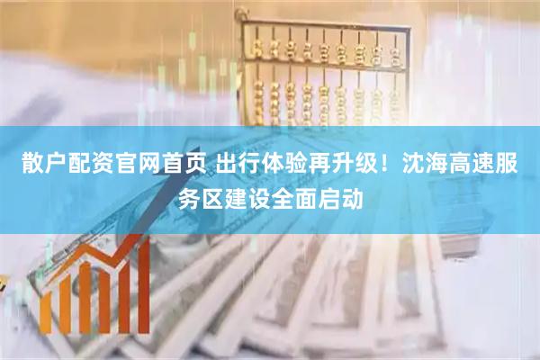 散户配资官网首页 出行体验再升级!沈海高速服务区建设全面启动