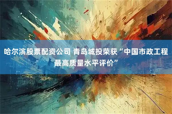 哈尔滨股票配资公司 青岛城投荣获“中国市政工程最高质量水平评价”