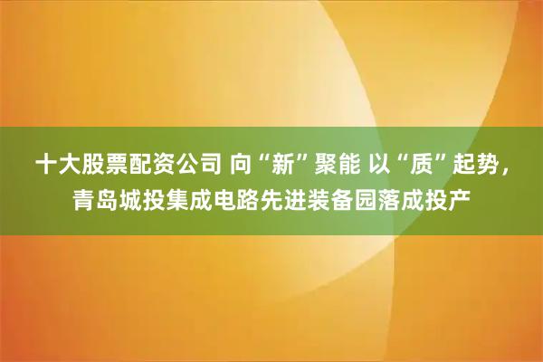 十大股票配资公司 向“新”聚能 以“质”起势,青岛城投集成电路先进装备园落成投产