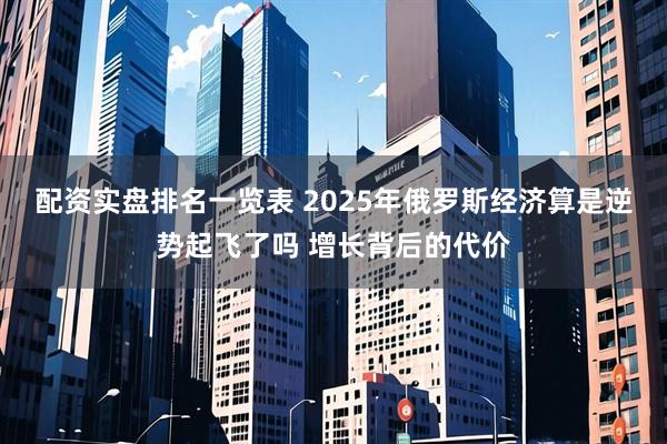 配资实盘排名一览表 2025年俄罗斯经济算是逆势起飞了吗 增长背后的代价