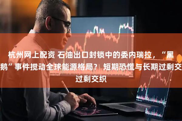 杭州网上配资 石油出口封锁中的委内瑞拉,“黑天鹅”事件搅动全球能源格局? 短期恐慌与长期过剩交织