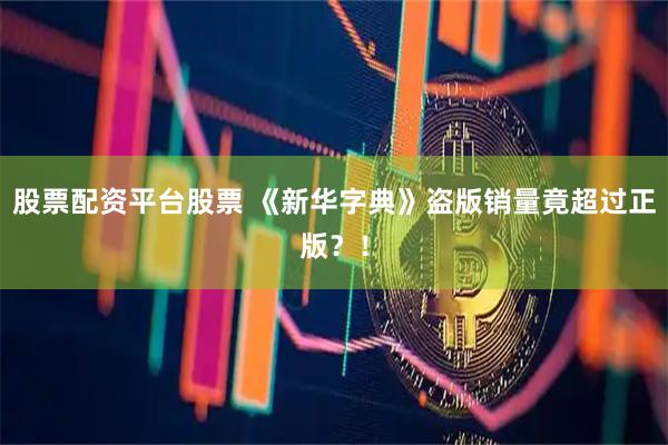 股票配资平台股票 《新华字典》盗版销量竟超过正版？！